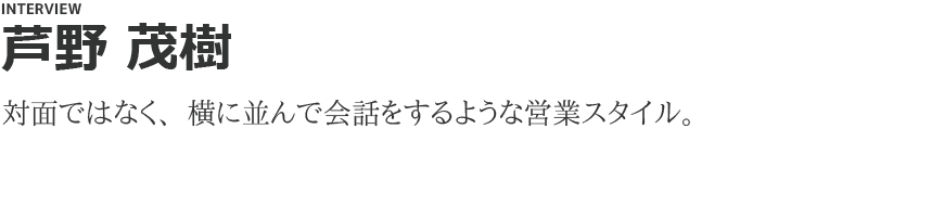 「芦野 茂樹」対面ではなく、横に並んで会話をするような営業スタイル。