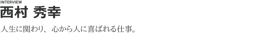 「西村 秀幸」人生に関わり、心から人に喜ばれる仕事。